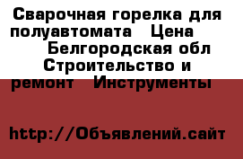 Сварочная горелка для полуавтомата › Цена ­ 2 500 - Белгородская обл. Строительство и ремонт » Инструменты   